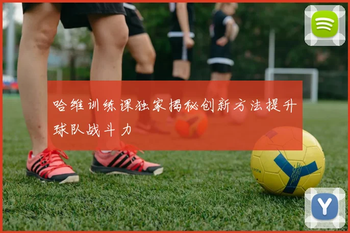 哈维训练课独家揭秘创新方法提升球队战斗力