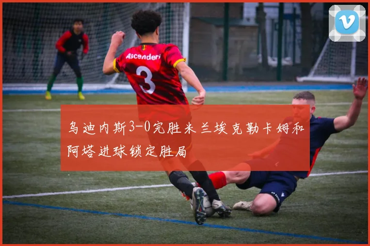 乌迪内斯3-0完胜米兰埃克勒卡姆和阿塔进球锁定胜局