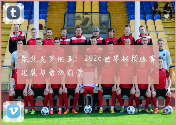 聚焦克罗地亚：2026世界杯预选赛进展与晋级前景